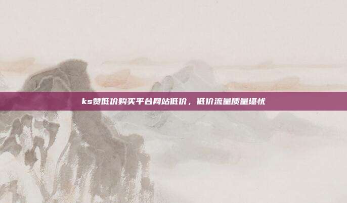 ks赞低价购买平台网站低价,低价流量质量堪忧