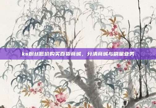 ks粉丝低价购买百货商城,分清商城与刷量业务
