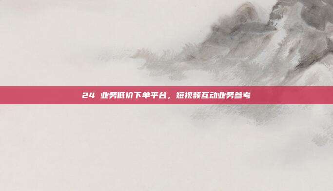 24 业务低价下单平台,短视频互动业务参考