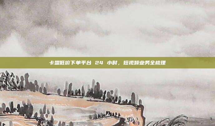 卡盟低价下单平台 24 小时,短视频业务全梳理