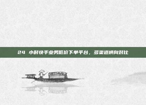 24 小时快手业务低价下单平台，多渠道横向对比