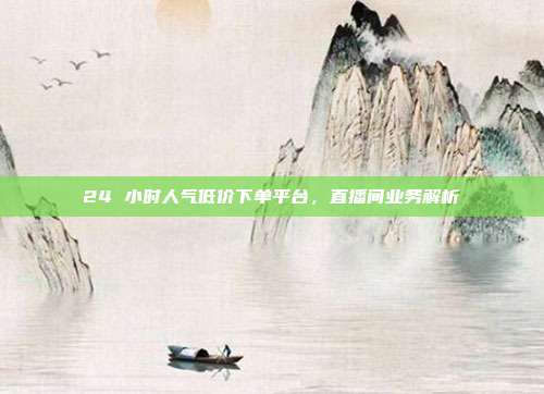 24 小时人气低价下单平台,直播间业务解析