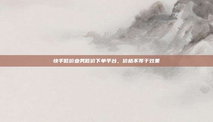 快手低价业务低价下单平台,价格不等于效果