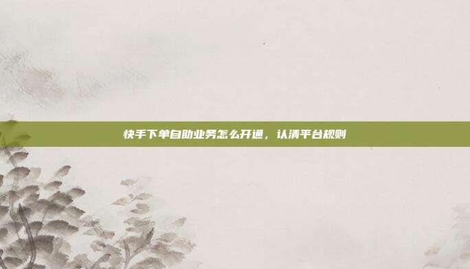 快手下单自助业务怎么开通,认清平台规则