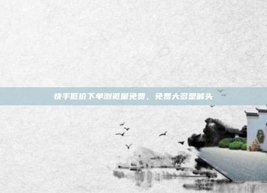 快手低价下单浏览量免费,免费大多是噱头