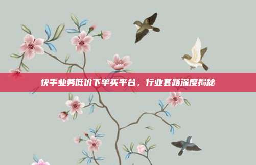 快手业务低价下单买平台,行业套路深度揭秘
