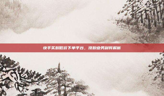 快手买粉低价下单平台,涨粉业务利弊解析