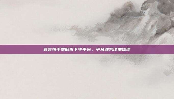 莫言快手赞低价下单平台,平台业务详细梳理