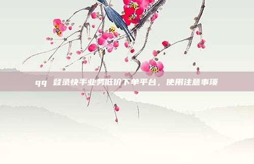 qq 登录快手业务低价下单平台,使用注意事项