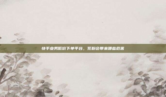 快手业务低价下单平台,死粉会带来哪些危害