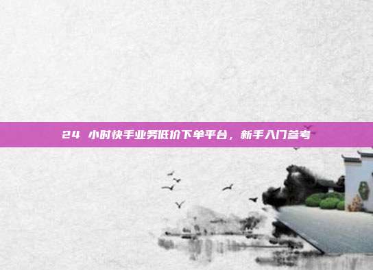 24 小时快手业务低价下单平台，新手入门参考