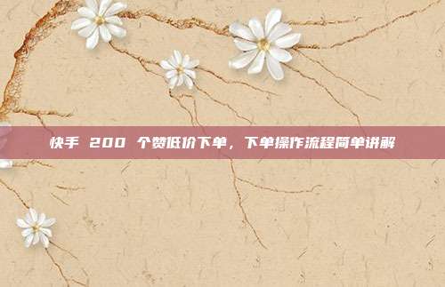 快手 200 个赞低价下单,下单操作流程简单讲解