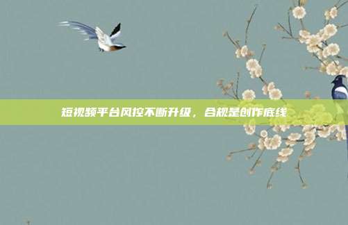短视频平台风控不断升级,合规是创作底线