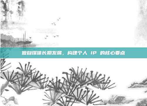 做自媒体长期发展,构建个人 IP 的核心要点