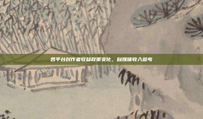 各平台创作者收益政策变化,自媒体收入参考
