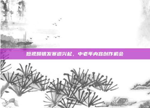 短视频银发赛道兴起,中老年内容创作机会