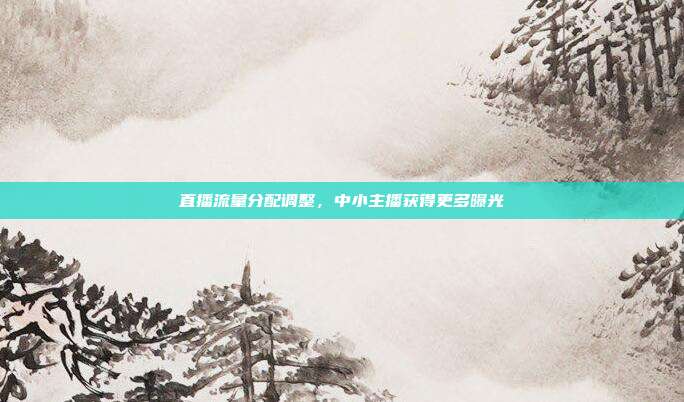 直播流量分配调整,中小主播获得更多曝光