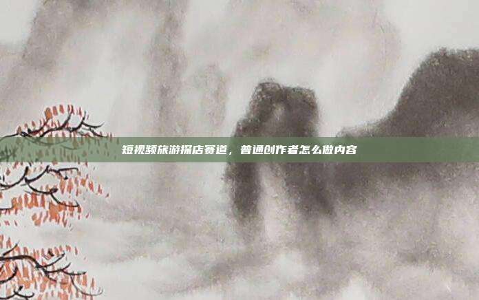 短视频旅游探店赛道,普通创作者怎么做内容