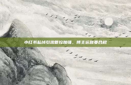 小红书私域引流管控加强,博主运营要合规