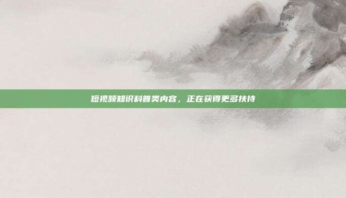 短视频知识科普类内容，正在获得更多扶持