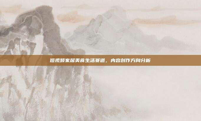 短视频家居美食生活赛道,内容创作方向分析