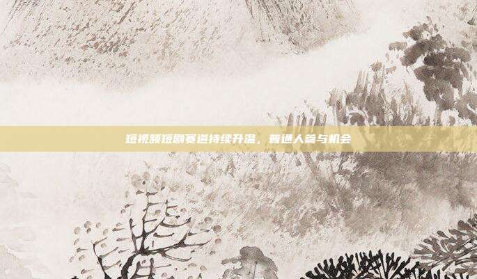 短视频短剧赛道持续升温,普通人参与机会
