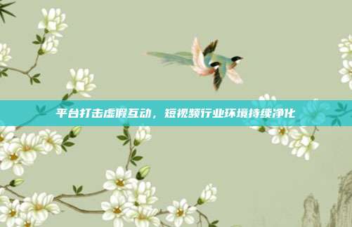 平台打击虚假互动,短视频行业环境持续净化