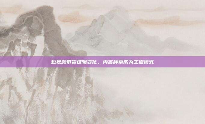 短视频带货逻辑变化,内容种草成为主流模式