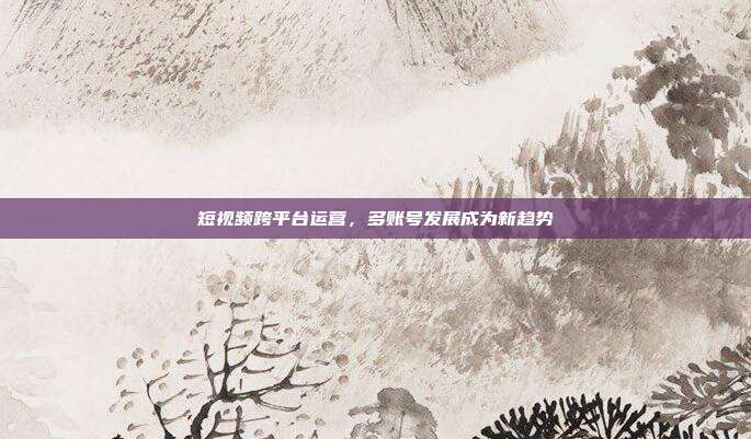 短视频跨平台运营,多账号发展成为新趋势