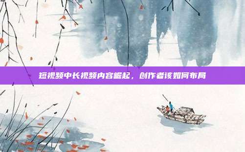 短视频中长视频内容崛起,创作者该如何布局