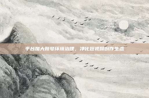 平台加大账号环境治理,净化短视频创作生态