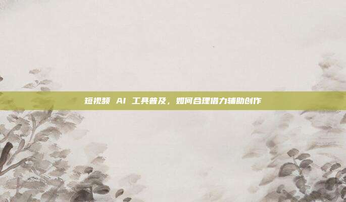 短视频 AI 工具普及,如何合理借力辅助创作