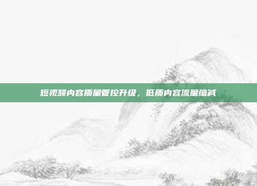 短视频内容质量管控升级,低质内容流量缩减
