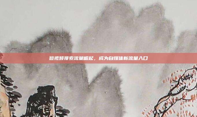 短视频搜索流量崛起，成为自媒体新流量入口