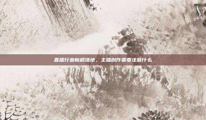 直播行业新规落地，主播创作需要注意什么
