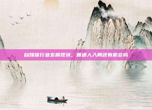 自媒体行业发展现状,普通人入局还有机会吗