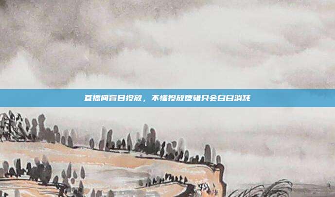 直播间盲目投放,不懂投放逻辑只会白白消耗