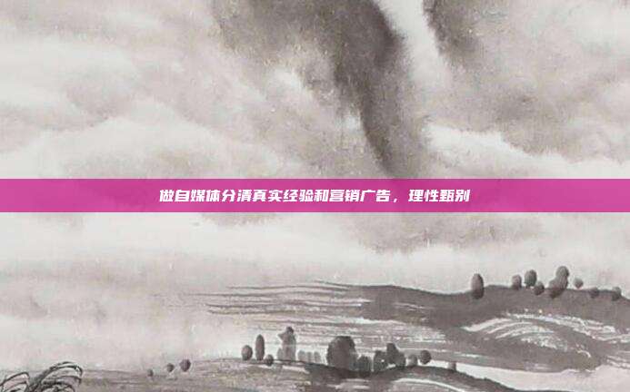 做自媒体分清真实经验和营销广告,理性甄别