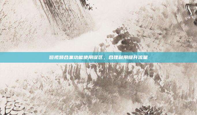 短视频合集功能使用误区,合理利用提升流量