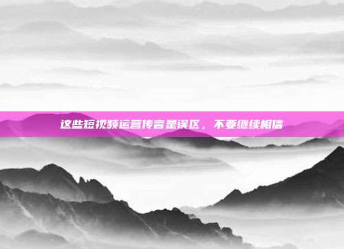 这些短视频运营传言是误区,不要继续相信