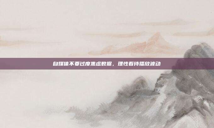 自媒体不要过度焦虑数据,理性看待播放波动