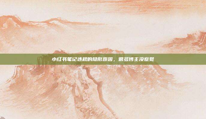 小红书笔记违规的隐形原因,很多博主没察觉