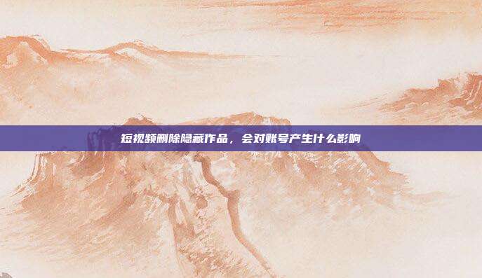 短视频删除隐藏作品,会对账号产生什么影响