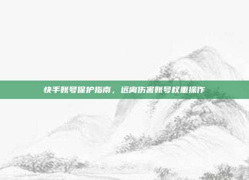 快手账号保护指南,远离伤害账号权重操作