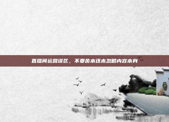 直播间运营误区,不要舍本逐末忽略内容本身