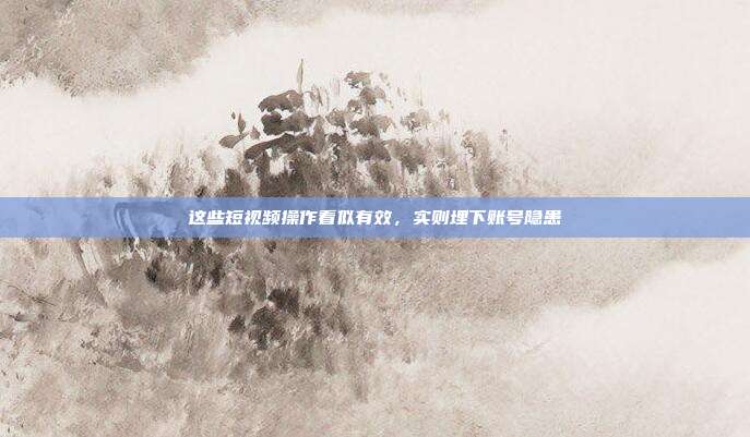 这些短视频操作看似有效,实则埋下账号隐患