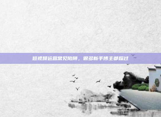 短视频运营常见陷阱,很多新手博主都踩过