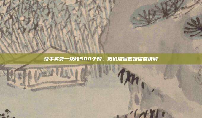 快手买赞一块钱500个赞，低价流量套路深度拆解