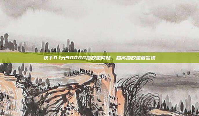 快手0.1元50000播放量网站,超高播放量要警惕