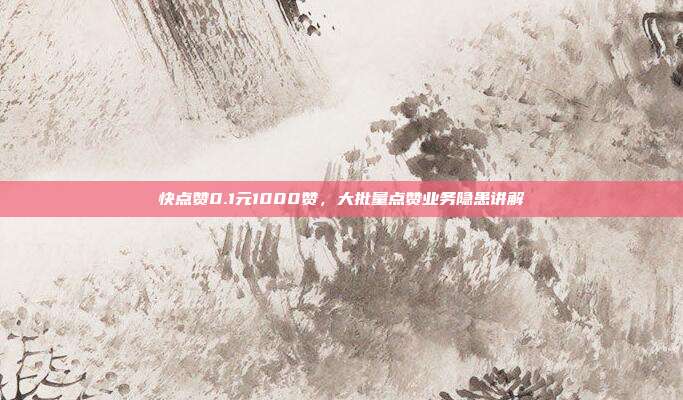 快点赞0.1元1000赞,大批量点赞业务隐患讲解